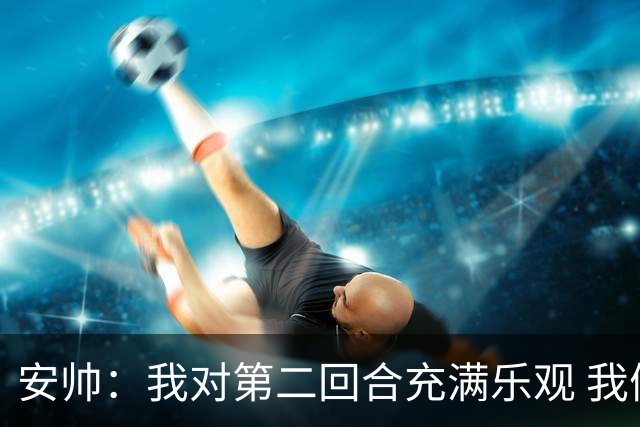 安帅：我对第二回合充满乐观 我们有5万球迷支持